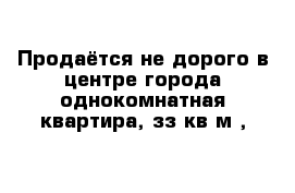 Продаётся не дорого в центре города однокомнатная квартира, зз кв м ,